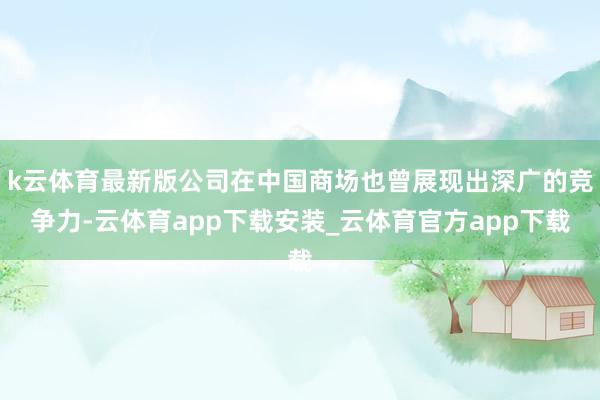 k云体育最新版公司在中国商场也曾展现出深广的竞争力-云体育app下载安装_云体育官方app下载
