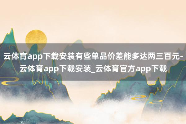 云体育app下载安装有些单品价差能多达两三百元-云体育app下载安装_云体育官方app下载