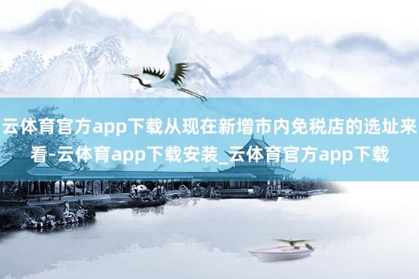 云体育官方app下载从现在新增市内免税店的选址来看-云体育app下载安装_云体育官方app下载