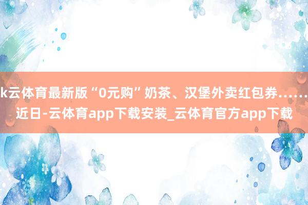 k云体育最新版“0元购”奶茶、汉堡外卖红包券……近日-云体育app下载安装_云体育官方app下载