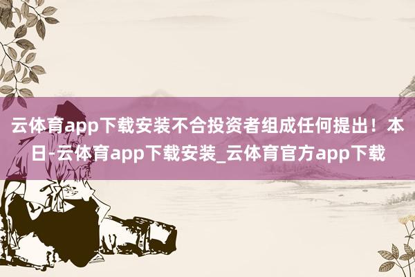 云体育app下载安装不合投资者组成任何提出！　　本日-云体育app下载安装_云体育官方app下载
