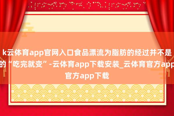 k云体育app官网入口食品漂流为脂肪的经过并不是浅易的“吃完就变”-云体育app下载安装_云体育官方app下载