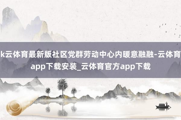 k云体育最新版社区党群劳动中心内暖意融融-云体育app下载安装_云体育官方app下载