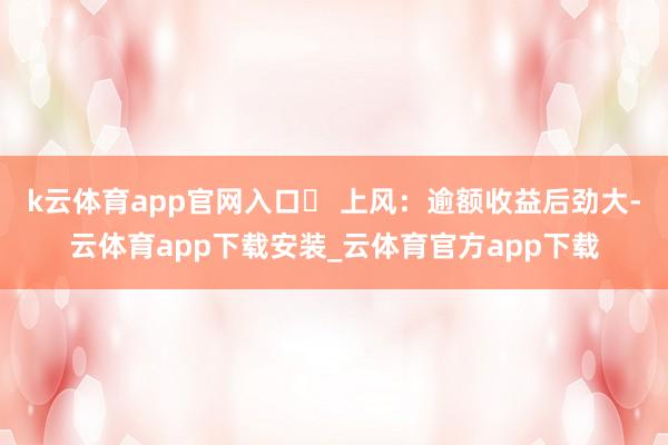 k云体育app官网入口◦ 上风:逾额收益后劲大-云体育app下载安装_云体育官方app下载