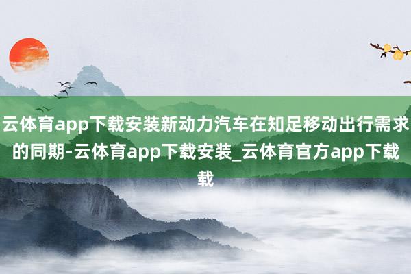 云体育app下载安装新动力汽车在知足移动出行需求的同期-云体育app下载安装_云体育官方app下载