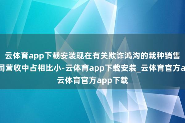 云体育app下载安装现在有关欺诈鸿沟的栽种销售额在公司营收中占相比小-云体育app下载安装_云体育官方app下载