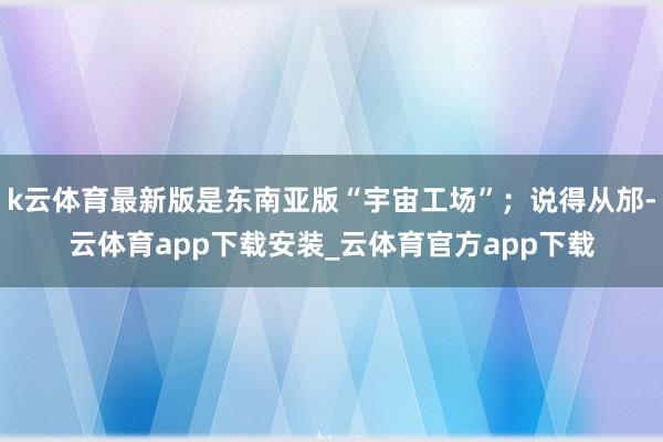 k云体育最新版是东南亚版“宇宙工场”；说得从邡-云体育app下载安装_云体育官方app下载