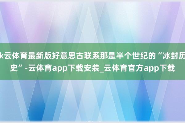 k云体育最新版好意思古联系那是半个世纪的“冰封历史”-云体育app下载安装_云体育官方app下载