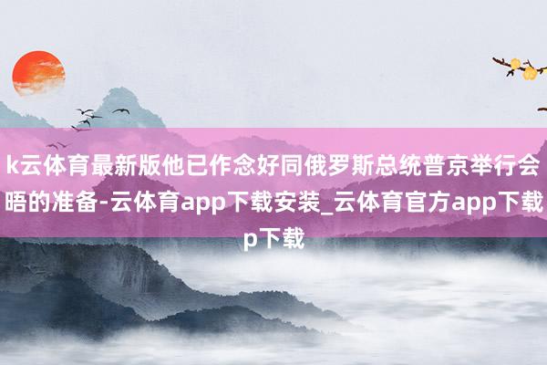 k云体育最新版他已作念好同俄罗斯总统普京举行会晤的准备-云体育app下载安装_云体育官方app下载