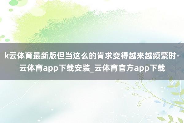 k云体育最新版但当这么的肯求变得越来越频繁时-云体育app下载安装_云体育官方app下载