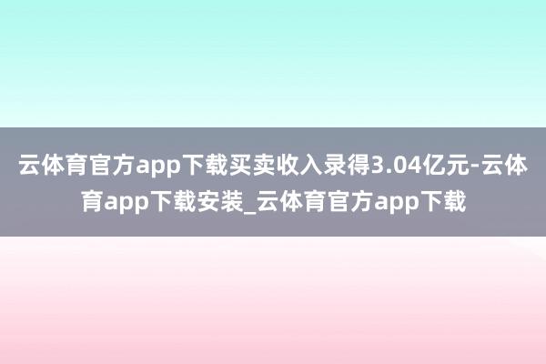 云体育官方app下载买卖收入录得3.04亿元-云体育app下载安装_云体育官方app下载