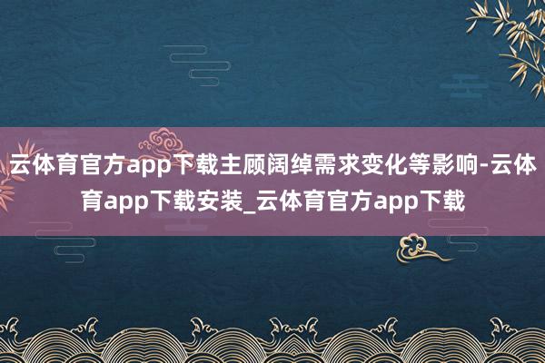 云体育官方app下载主顾阔绰需求变化等影响-云体育app下载安装_云体育官方app下载