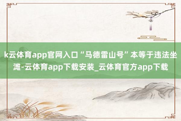 k云体育app官网入口“马德雷山号”本等于违法坐滩-云体育app下载安装_云体育官方app下载