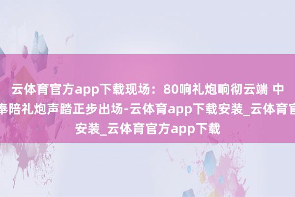 云体育官方app下载现场：80响礼炮响彻云端 中国最帅天团奉陪礼炮声踏正步出场-云体育app下载安装_云体育官方app下载