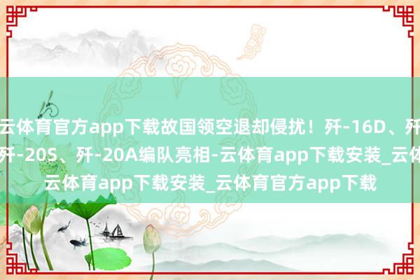 云体育官方app下载故国领空退却侵扰！歼-16D、歼-20、歼-35A、歼-20S、歼-20A编队亮相-云体育app下载安装_云体育官方app下载