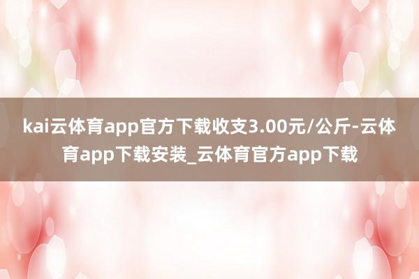 kai云体育app官方下载收支3.00元/公斤-云体育app下载安装_云体育官方app下载