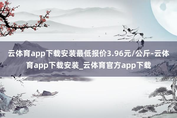 云体育app下载安装最低报价3.96元/公斤-云体育app下载安装_云体育官方app下载