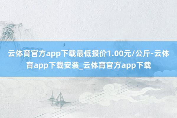 云体育官方app下载最低报价1.00元/公斤-云体育app下载安装_云体育官方app下载