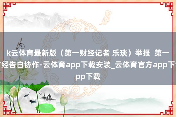 k云体育最新版（第一财经记者 乐琰）举报  第一财经告白协作-云体育app下载安装_云体育官方app下载