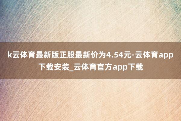 k云体育最新版正股最新价为4.54元-云体育app下载安装_云体育官方app下载