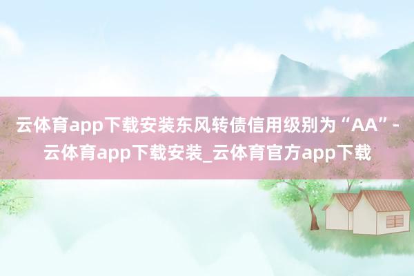 云体育app下载安装东风转债信用级别为“AA”-云体育app下载安装_云体育官方app下载