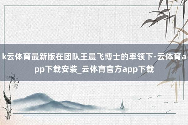 k云体育最新版在团队王晨飞博士的率领下-云体育app下载安装_云体育官方app下载