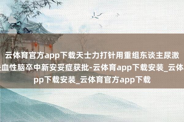 云体育官方app下载天士力打针用重组东谈主尿激酶原加多急性缺血性脑卒中新安妥症获批-云体育app下载安装_云体育官方app下载