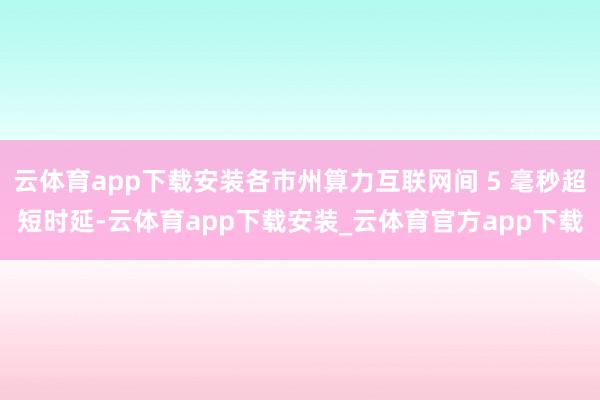 云体育app下载安装各市州算力互联网间 5 毫秒超短时延-云体育app下载安装_云体育官方app下载