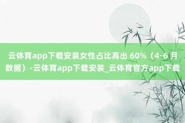 云体育app下载安装女性占比高出 60%（4-6 月数据）-云体育app下载安装_云体育官方app下载