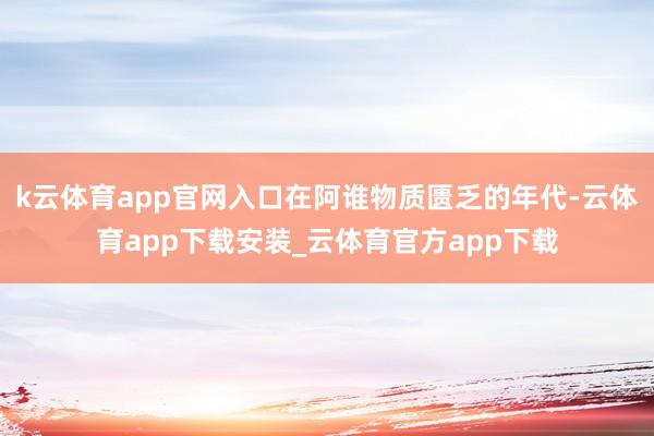 k云体育app官网入口在阿谁物质匮乏的年代-云体育app下载安装_云体育官方app下载
