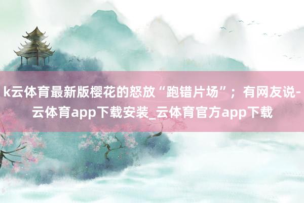 k云体育最新版樱花的怒放“跑错片场”;有网友说-云体育app下载安装_云体育官方app下载
