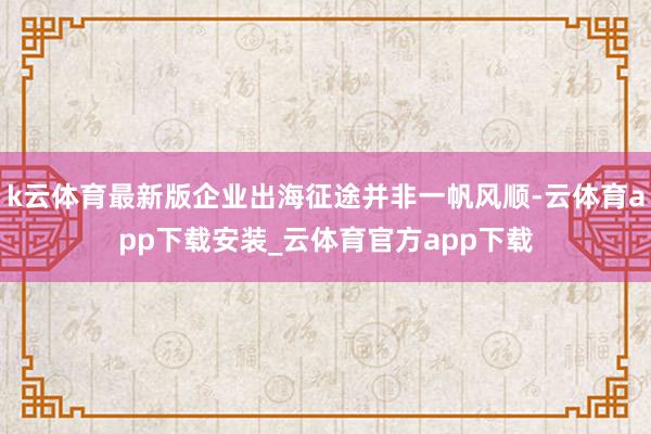 k云体育最新版企业出海征途并非一帆风顺-云体育app下载安装_云体育官方app下载