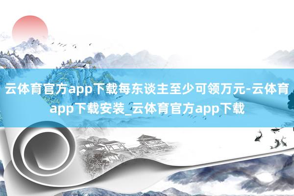 云体育官方app下载每东谈主至少可领万元-云体育app下载安装_云体育官方app下载