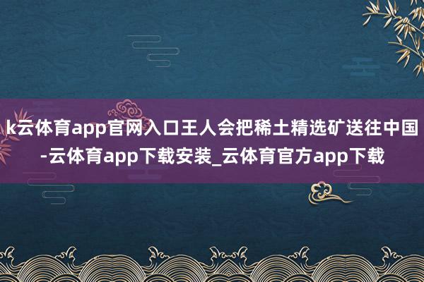 k云体育app官网入口王人会把稀土精选矿送往中国-云体育app下载安装_云体育官方app下载