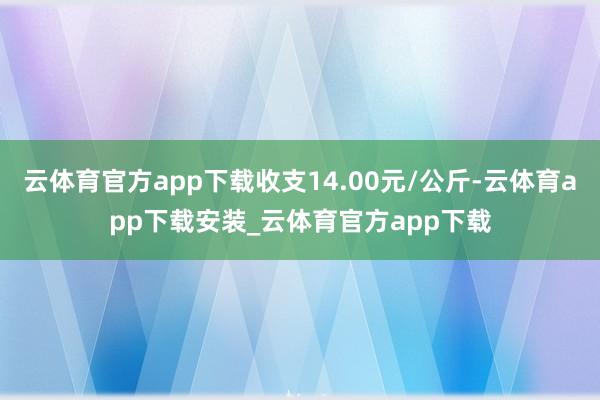 云体育官方app下载收支14.00元/公斤-云体育app下载安装_云体育官方app下载