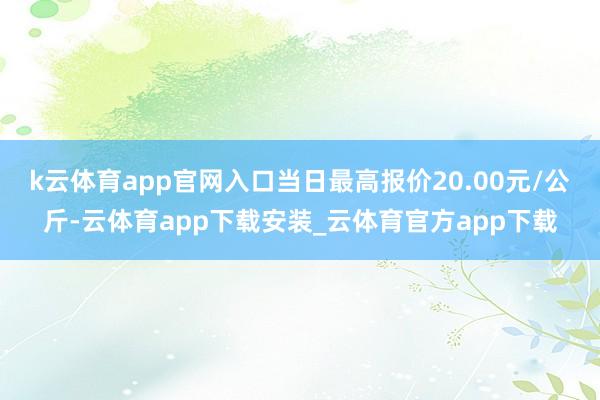 k云体育app官网入口当日最高报价20.00元/公斤-云体育app下载安装_云体育官方app下载