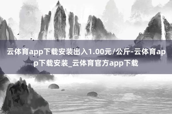 云体育app下载安装出入1.00元/公斤-云体育app下载安装_云体育官方app下载
