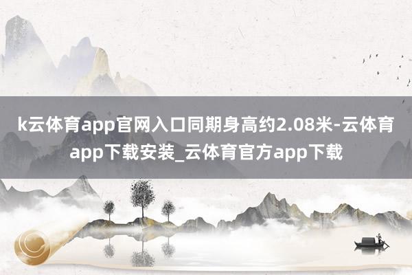 k云体育app官网入口同期身高约2.08米-云体育app下载安装_云体育官方app下载