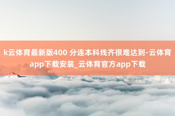 k云体育最新版400 分连本科线齐很难达到-云体育app下载安装_云体育官方app下载