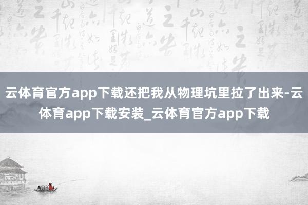 云体育官方app下载还把我从物理坑里拉了出来-云体育app下载安装_云体育官方app下载