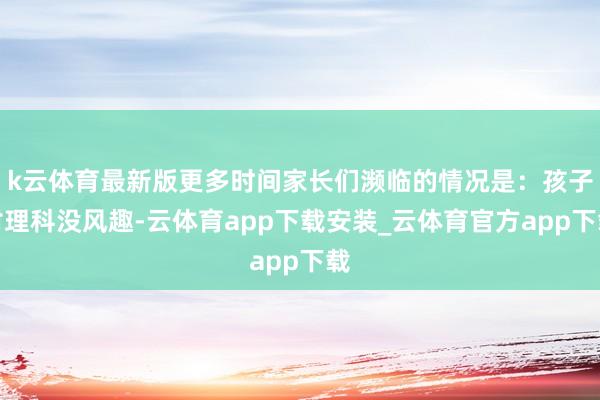 k云体育最新版更多时间家长们濒临的情况是：孩子对理科没风趣-云体育app下载安装_云体育官方app下载